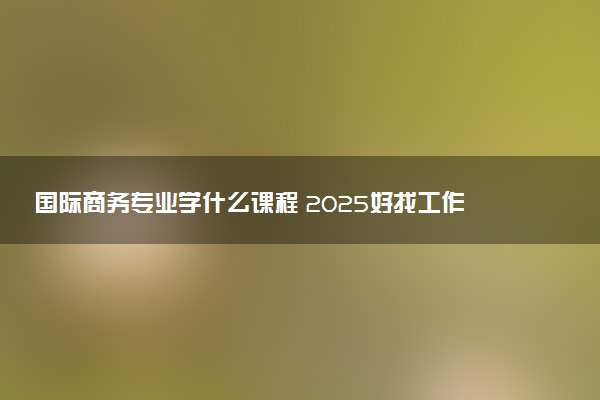 国际商务专业学什么课程 2025好找工作吗