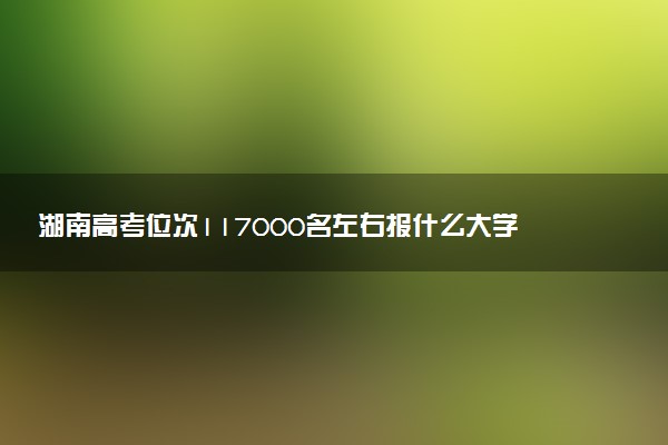 湖南高考位次117000名左右报什么大学好（2025年参考）