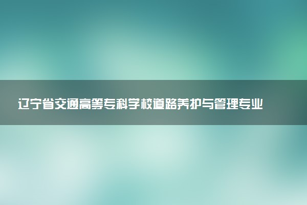 辽宁省交通高等专科学校道路养护与管理专业怎么样 录取分数线多少