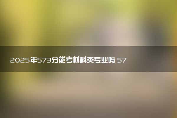 2025年573分能考材料类专业吗 573分材料类专业大学推荐