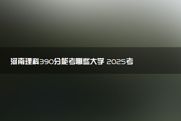 河南理科390分能考哪些大学 2025考生稳上的大学名单