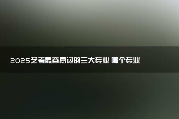 2025艺考最容易过的三大专业 哪个专业简单