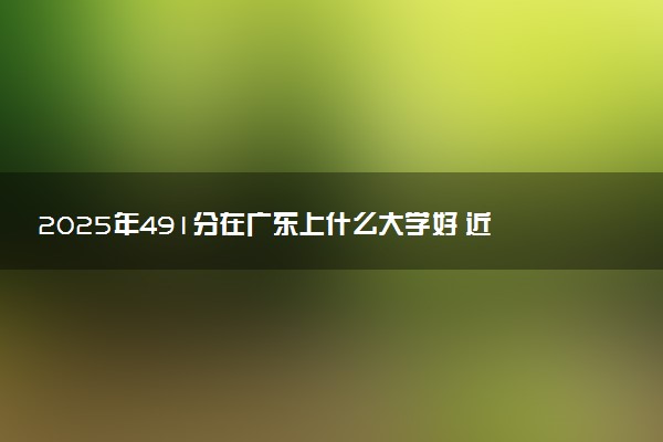 2025年491分在广东上什么大学好 近三年录取分数线是多少