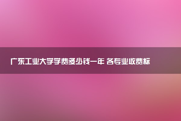 广东工业大学学费多少钱一年 各专业收费标准（2025年参考）