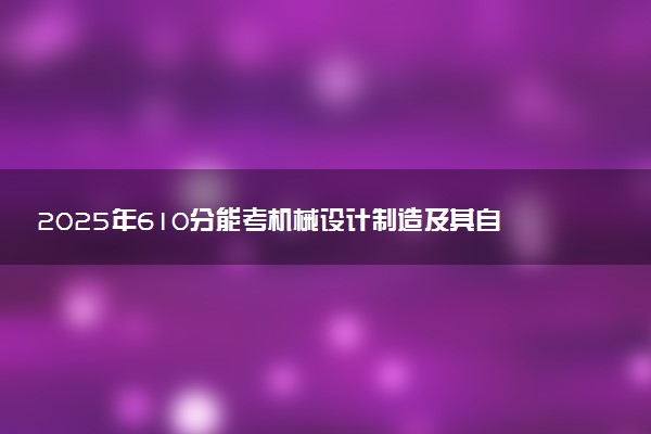 2025年610分能考机械设计制造及其自动化专业吗 610分机械设计制造及其自动化专业大学推荐