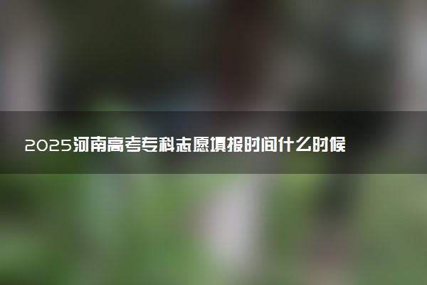 2025河南高考专科志愿填报时间什么时候 具体填报和截止时间