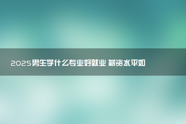 2025男生学什么专业好就业 薪资水平如何