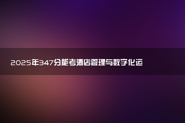 2025年347分能考酒店管理与数字化运营专业吗 347分酒店管理与数字化运营专业大学推荐