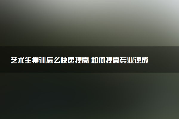 艺术生集训怎么快速提高 如何提高专业课成绩