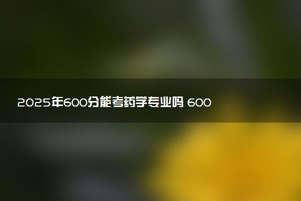 2025年600分能考药学专业吗 600分药学专业大学推荐