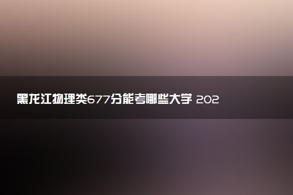 黑龙江物理类677分能考哪些大学 2025考生稳上的大学名单