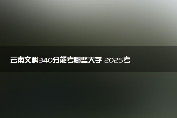 云南文科340分能考哪些大学 2025考生稳上的大学名单