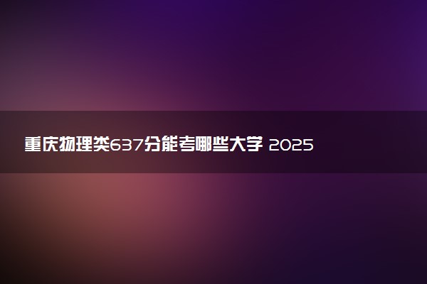 重庆物理类637分能考哪些大学 2025考生稳上的大学名单
