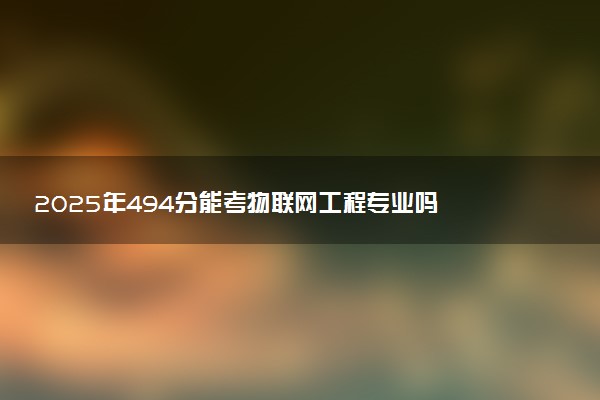 2025年494分能考物联网工程专业吗 494分物联网工程专业大学推荐