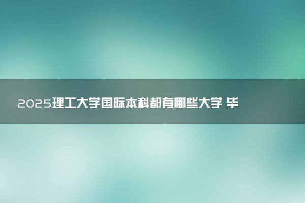 2025理工大学国际本科都有哪些大学 毕业后拿什么文凭