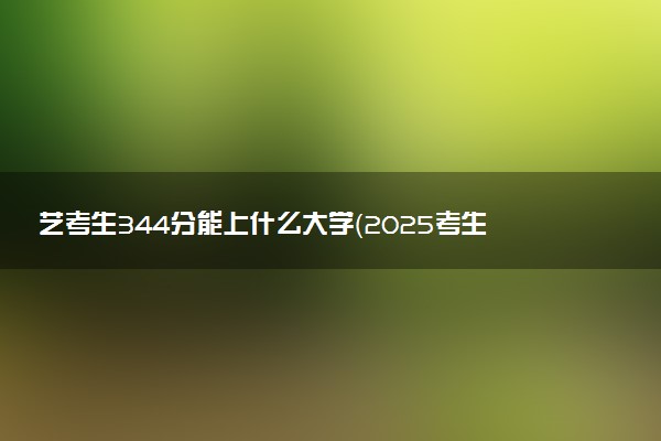 艺考生344分能上什么大学（2025考生参考）