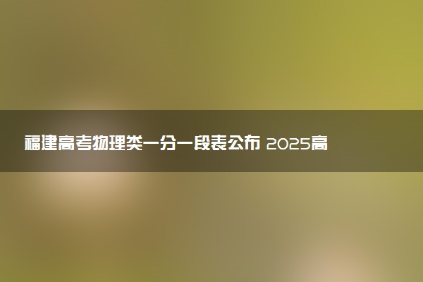 福建高考物理类一分一段表公布 2025高考成绩位次排名查询