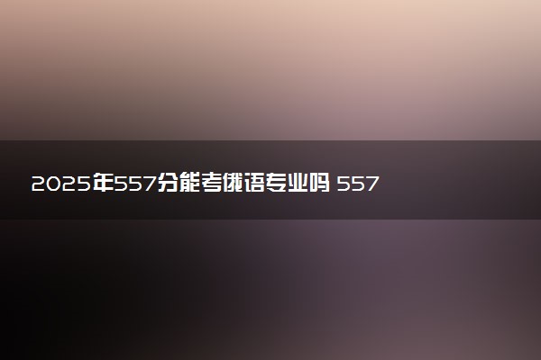 2025年557分能考俄语专业吗 557分俄语专业大学推荐