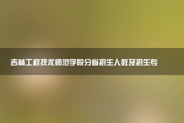 吉林工程技术师范学院分省招生人数及招生专业2025年招生计划参考