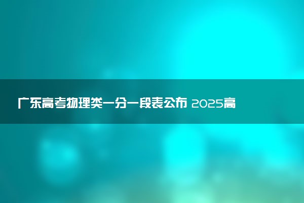 广东高考物理类一分一段表公布 2025高考成绩位次排名查询