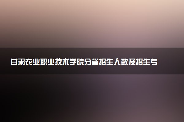 甘肃农业职业技术学院分省招生人数及招生专业2025年招生计划参考