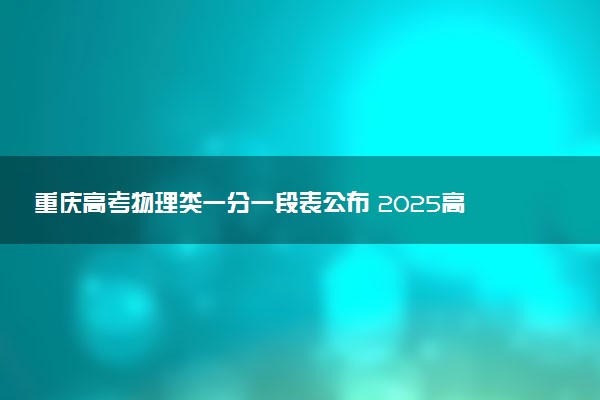 重庆高考物理类一分一段表公布 2025高考成绩位次排名查询