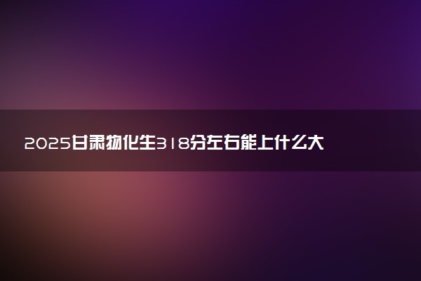 2025甘肃物化生318分左右能上什么大学 可以报考的院校名单