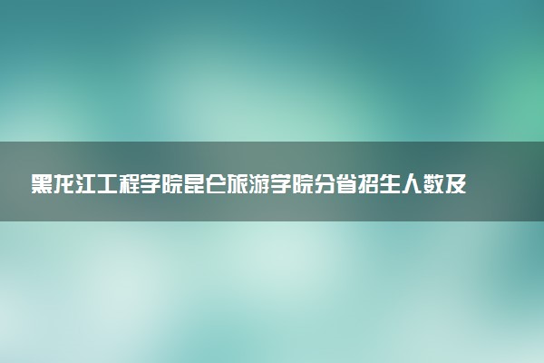 黑龙江工程学院昆仑旅游学院分省招生人数及招生专业2025年招生计划参考