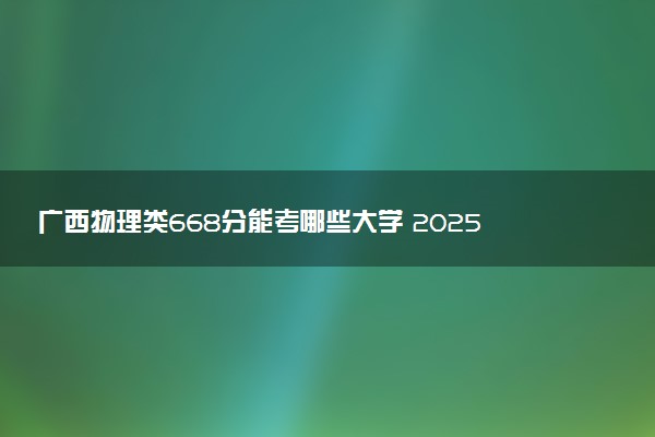 广西物理类668分能考哪些大学 2025考生稳上的大学名单