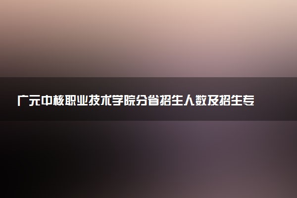 广元中核职业技术学院分省招生人数及招生专业2025年招生计划参考