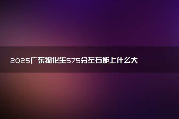 2025广东物化生575分左右能上什么大学 可以报考的院校名单