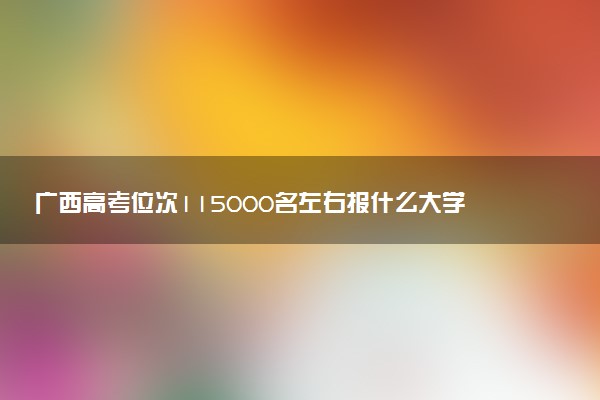 广西高考位次115000名左右报什么大学好（2025年参考）