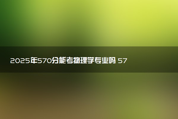 2025年570分能考物理学专业吗 570分物理学专业大学推荐