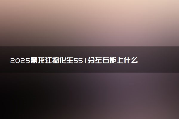 2025黑龙江物化生551分左右能上什么大学 可以报考的院校名单