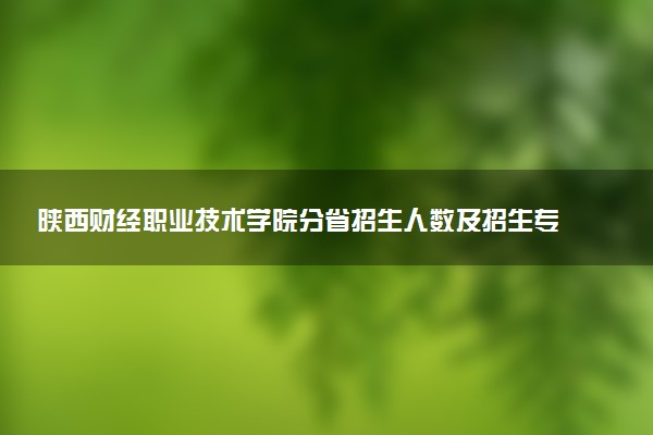陕西财经职业技术学院分省招生人数及招生专业2025年招生计划参考