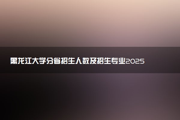 黑龙江大学分省招生人数及招生专业2025年招生计划参考