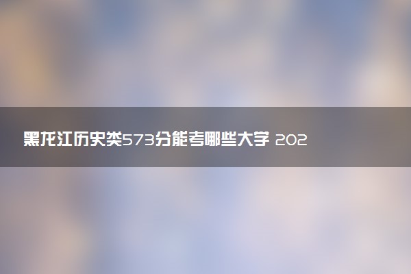 黑龙江历史类573分能考哪些大学 2025考生稳上的大学名单