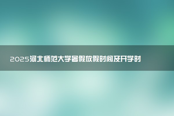 2025河北师范大学暑假放假时间及开学时间 什么时候开学