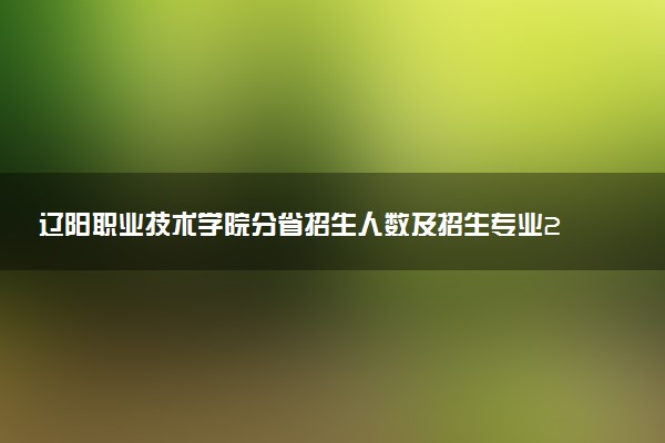 辽阳职业技术学院分省招生人数及招生专业2025年招生计划参考