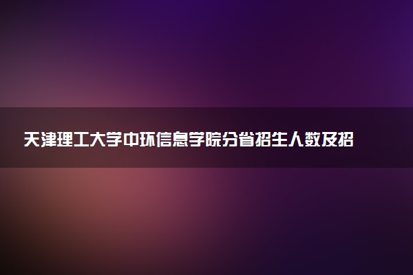 天津理工大学中环信息学院分省招生人数及招生专业2025年招生计划参考