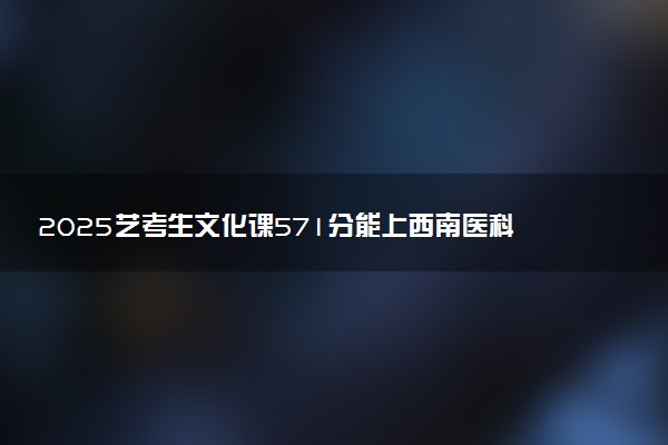 2025艺考生文化课571分能上西南医科大学吗