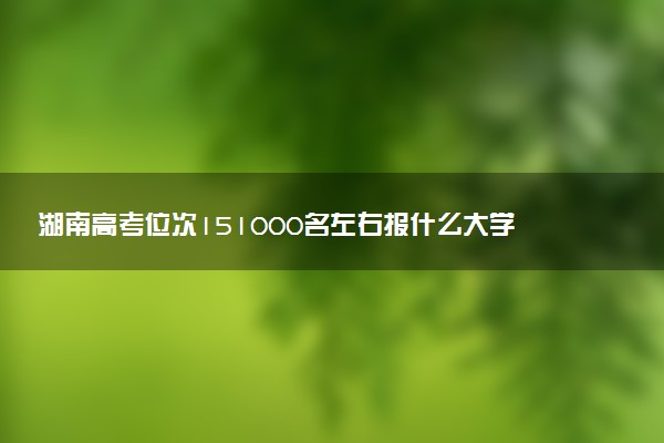 湖南高考位次151000名左右报什么大学好（2025年参考）