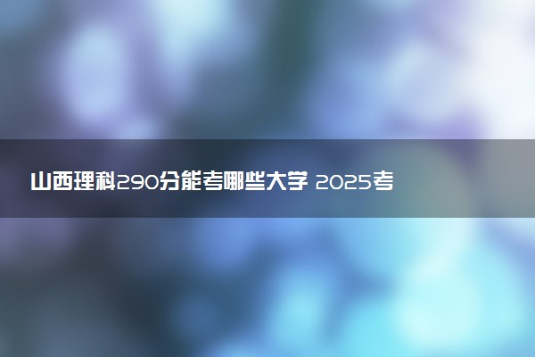 山西理科290分能考哪些大学 2025考生稳上的大学名单