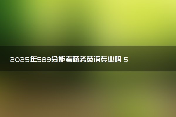 2025年589分能考商务英语专业吗 589分商务英语专业大学推荐