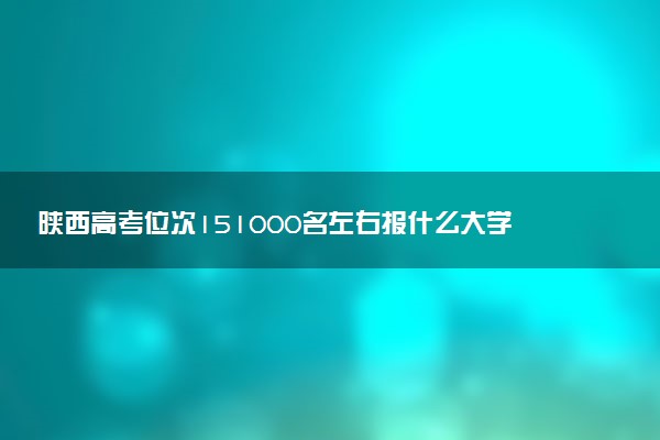陕西高考位次151000名左右报什么大学好（2025年参考）