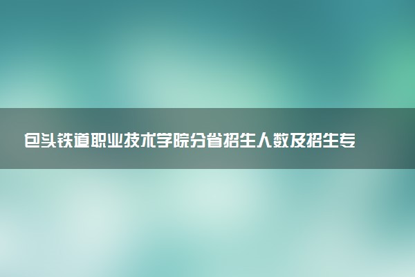 包头铁道职业技术学院分省招生人数及招生专业2025年招生计划参考