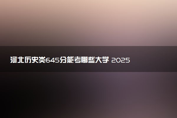 河北历史类645分能考哪些大学 2025考生稳上的大学名单