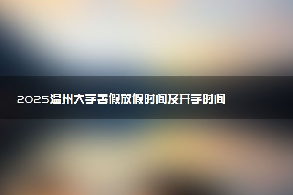 2025温州大学暑假放假时间及开学时间 什么时候开学
