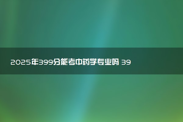 2025年399分能考中药学专业吗 399分中药学专业大学推荐