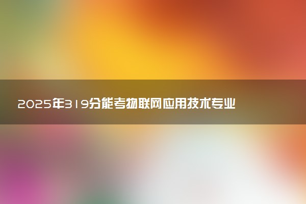 2025年319分能考物联网应用技术专业吗 319分物联网应用技术专业大学推荐